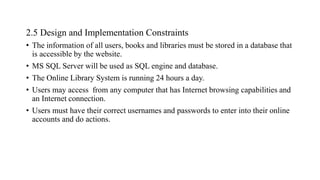 2.5 Design and Implementation Constraints
• The information of all users, books and libraries must be stored in a database that
is accessible by the website.
• MS SQL Server will be used as SQL engine and database.
• The Online Library System is running 24 hours a day.
• Users may access from any computer that has Internet browsing capabilities and
an Internet connection.
• Users must have their correct usernames and passwords to enter into their online
accounts and do actions.
 