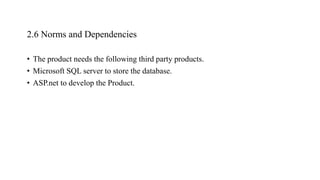 2.6 Norms and Dependencies
• The product needs the following third party products.
• Microsoft SQL server to store the database.
• ASP.net to develop the Product.
 