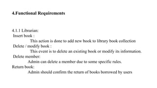 4.Functional Requirements
4.1.1 Librarian:
Insert book :
This action is done to add new book to library book collection
Delete / modify book :
This event is to delete an existing book or modify its information.
Delete member:
Admin can delete a member due to some specific rules.
Return book:
Admin should confirm the return of books borrowed by users
 