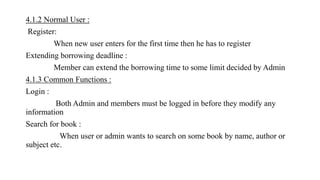 4.1.2 Normal User :
Register:
When new user enters for the first time then he has to register
Extending borrowing deadline :
Member can extend the borrowing time to some limit decided by Admin
4.1.3 Common Functions :
Login :
Both Admin and members must be logged in before they modify any
information
Search for book :
When user or admin wants to search on some book by name, author or
subject etc.
 