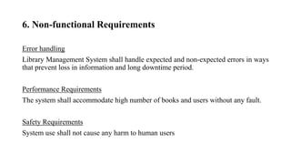 6. Non-functional Requirements
Error handling
Library Management System shall handle expected and non-expected errors in ways
that prevent loss in information and long downtime period.
Performance Requirements
The system shall accommodate high number of books and users without any fault.
Safety Requirements
System use shall not cause any harm to human users
 