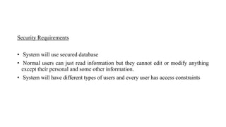 Security Requirements
• System will use secured database
• Normal users can just read information but they cannot edit or modify anything
except their personal and some other information.
• System will have different types of users and every user has access constraints
 
