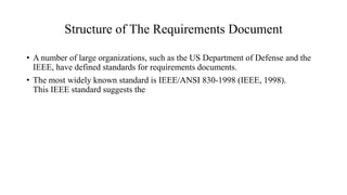 Structure of The Requirements Document
• A number of large organizations, such as the US Department of Defense and the
IEEE, have defined standards for requirements documents.
• The most widely known standard is IEEE/ANSI 830-1998 (IEEE, 1998).
This IEEE standard suggests the
 