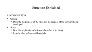 Structure Explained
1.INTRODUCTION
 Purpose
 Describe the purpose of the SRS, not the purpose of the software being
developed.
 Scope
 Describe application of software (benefits, objectives).
 Explain what software will (not) do.
 