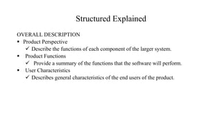Structured Explained
OVERALL DESCRIPTION
 Product Perspective
 Describe the functions of each component of the larger system.
 Product Functions
 Provide a summary of the functions that the software will perform.
 User Characteristics
 Describes general characteristics of the end users of the product.
 