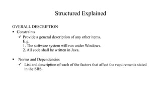 Structured Explained
OVERALL DESCRIPTION
 Constraints
 Provide a general description of any other items.
E.g.
1. The software system will run under Windows.
2. All code shall be written in Java.
 Norms and Dependencies
 List and description of each of the factors that affect the requirements stated
in the SRS.
 