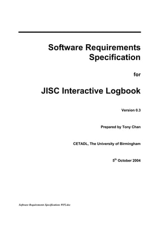 Software Requirements
                                  Specification
                                                                                for


                   JISC Interactive Logbook

                                                                         Version 0.3



                                                             Prepared by Tony Chan



                                               CETADL, The University of Birmingham



                                                                    5th October 2004




Software Requirements Specifications WP2.doc
 