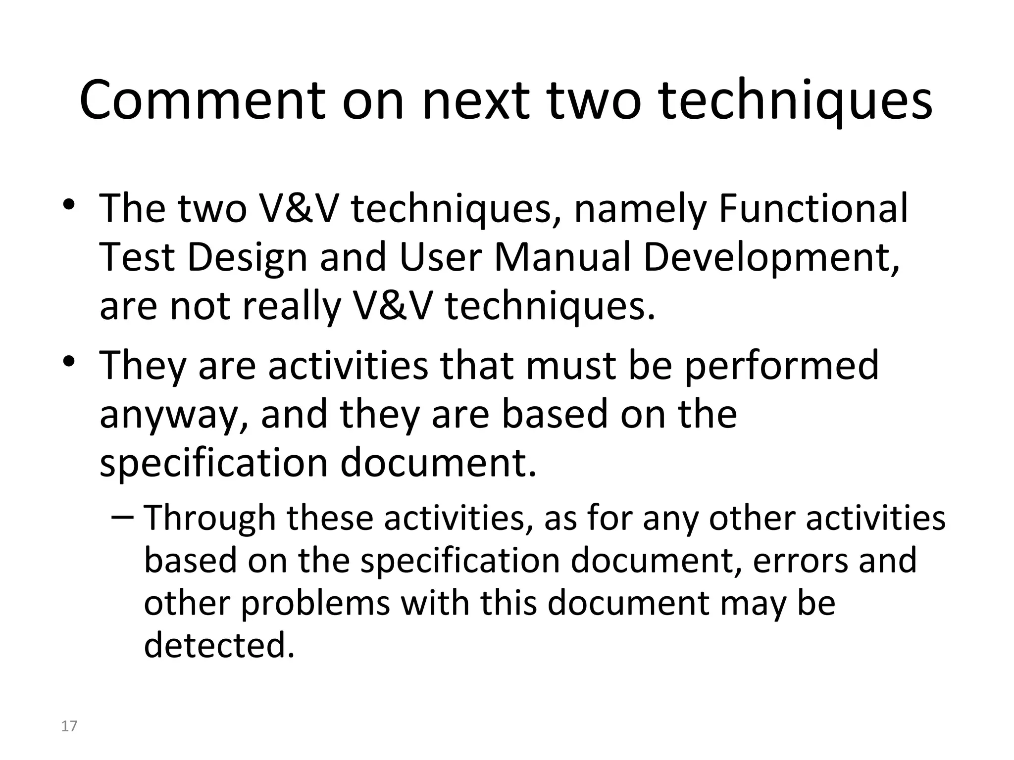 17
Comment on next two techniques
• The two V&V techniques, namely Functional
Test Design and User Manual Development,
are not really V&V techniques.
• They are activities that must be performed
anyway, and they are based on the
specification document.
– Through these activities, as for any other activities
based on the specification document, errors and
other problems with this document may be
detected.
 