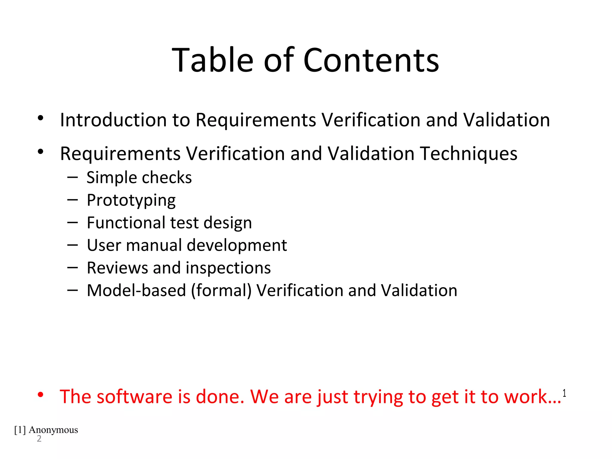 2
Table of Contents
• Introduction to Requirements Verification and Validation
• Requirements Verification and Validation Techniques
– Simple checks
– Prototyping
– Functional test design
– User manual development
– Reviews and inspections
– Model-based (formal) Verification and Validation
• The software is done. We are just trying to get it to work…1
[1] Anonymous
 