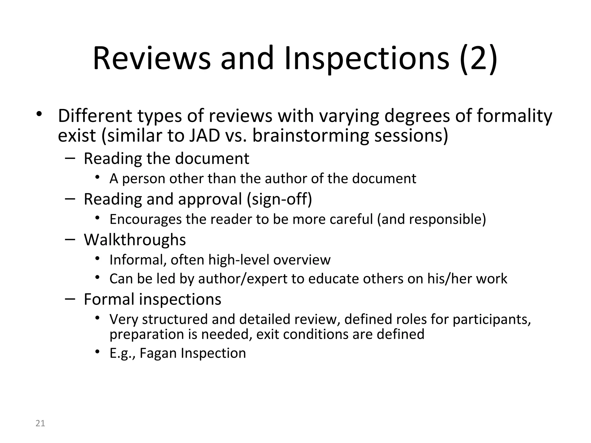 21
Reviews and Inspections (2)
• Different types of reviews with varying degrees of formality
exist (similar to JAD vs. brainstorming sessions)
– Reading the document
• A person other than the author of the document
– Reading and approval (sign-off)
• Encourages the reader to be more careful (and responsible)
– Walkthroughs
• Informal, often high-level overview
• Can be led by author/expert to educate others on his/her work
– Formal inspections
• Very structured and detailed review, defined roles for participants,
preparation is needed, exit conditions are defined
• E.g., Fagan Inspection
 