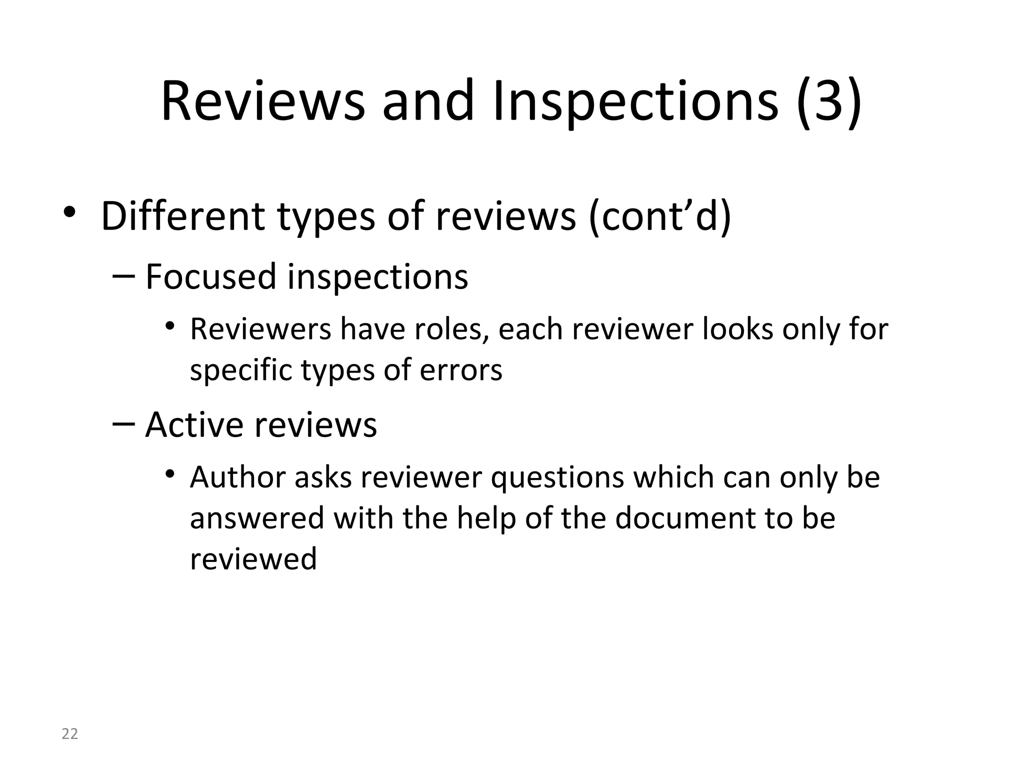 22
Reviews and Inspections (3)
• Different types of reviews (cont’d)
– Focused inspections
• Reviewers have roles, each reviewer looks only for
specific types of errors
– Active reviews
• Author asks reviewer questions which can only be
answered with the help of the document to be
reviewed
 