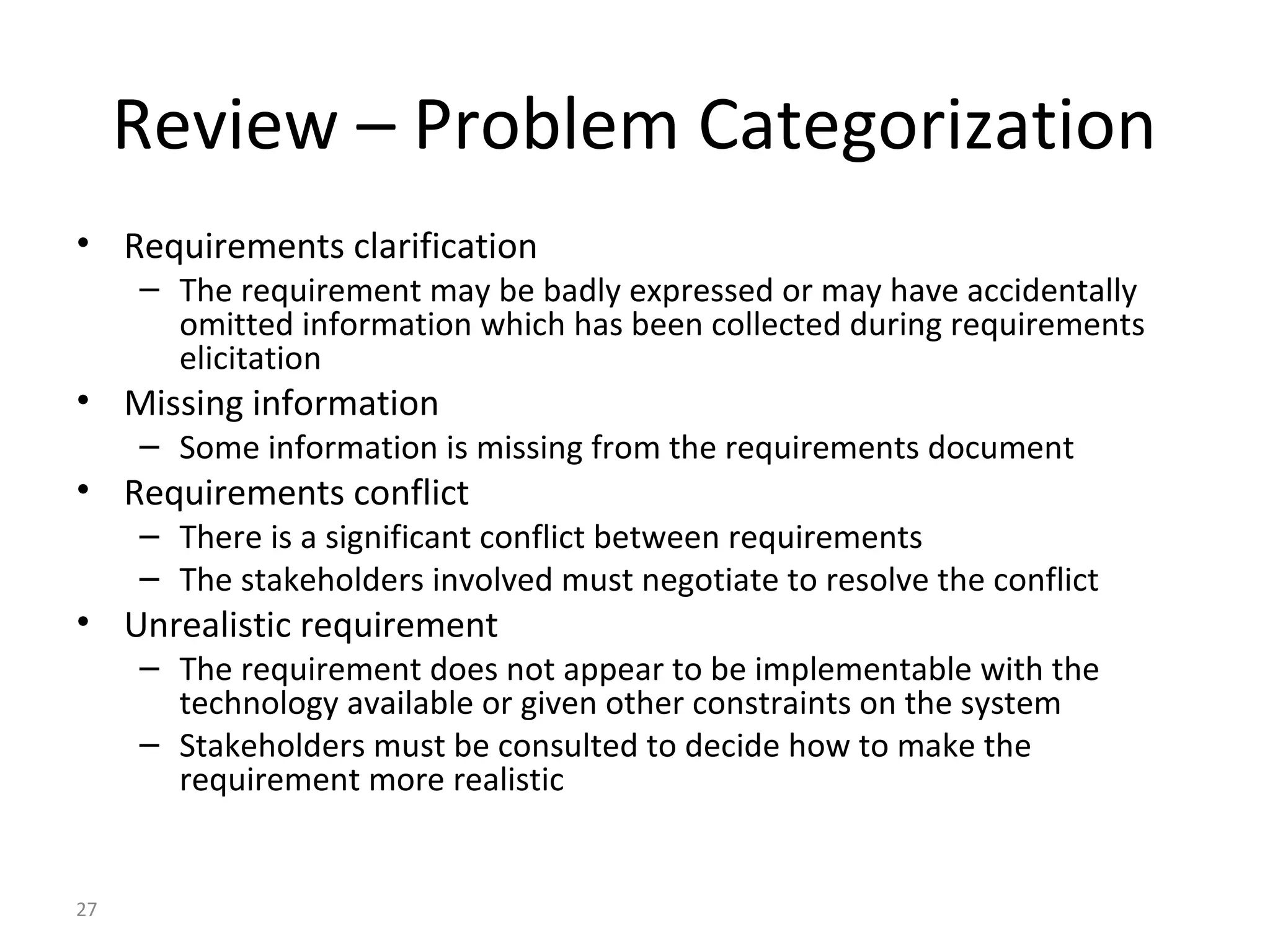 27
Review – Problem Categorization
• Requirements clarification
– The requirement may be badly expressed or may have accidentally
omitted information which has been collected during requirements
elicitation
• Missing information
– Some information is missing from the requirements document
• Requirements conflict
– There is a significant conflict between requirements
– The stakeholders involved must negotiate to resolve the conflict
• Unrealistic requirement
– The requirement does not appear to be implementable with the
technology available or given other constraints on the system
– Stakeholders must be consulted to decide how to make the
requirement more realistic
 