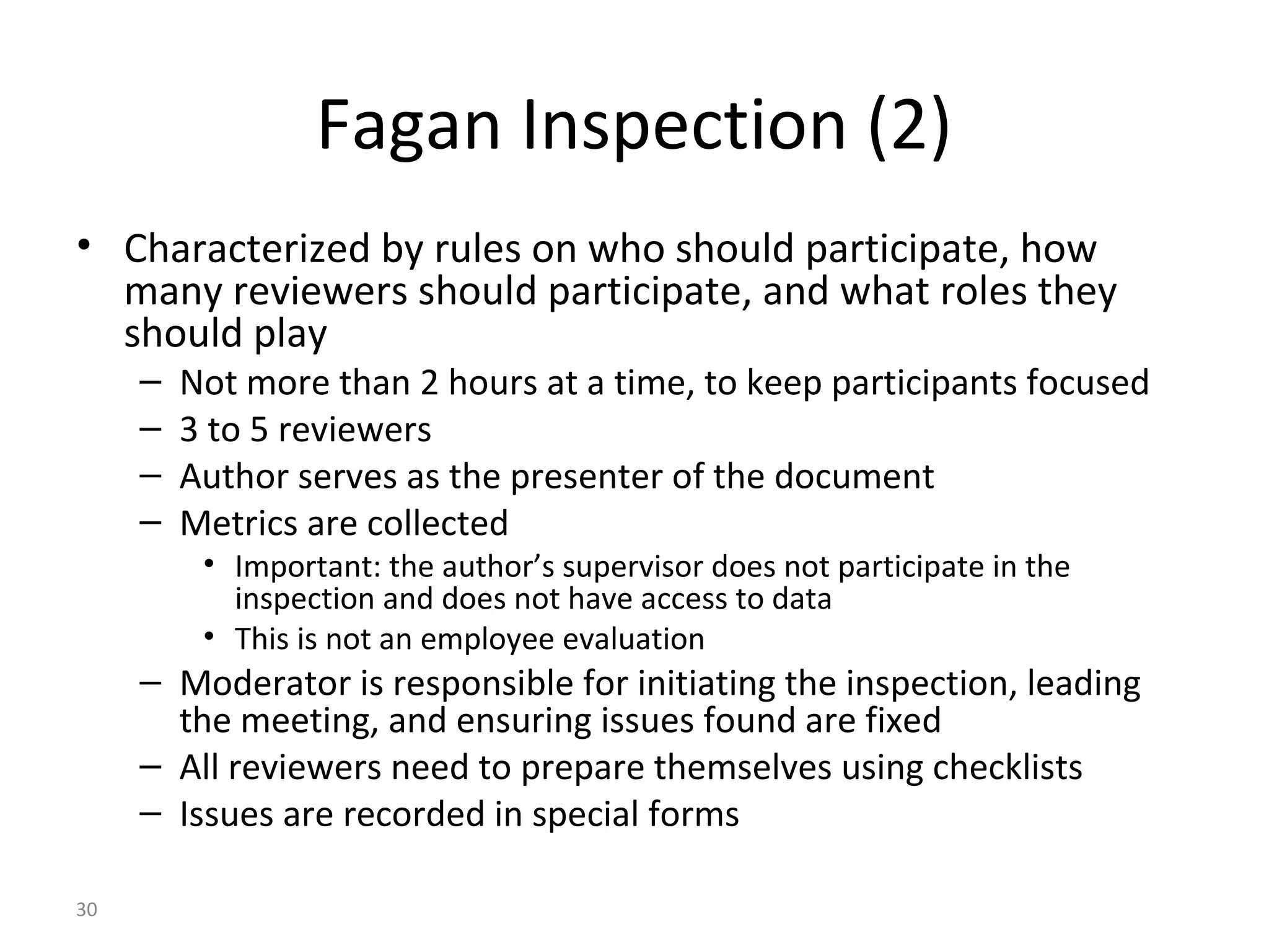 30
Fagan Inspection (2)
• Characterized by rules on who should participate, how
many reviewers should participate, and what roles they
should play
– Not more than 2 hours at a time, to keep participants focused
– 3 to 5 reviewers
– Author serves as the presenter of the document
– Metrics are collected
• Important: the author’s supervisor does not participate in the
inspection and does not have access to data
• This is not an employee evaluation
– Moderator is responsible for initiating the inspection, leading
the meeting, and ensuring issues found are fixed
– All reviewers need to prepare themselves using checklists
– Issues are recorded in special forms
 