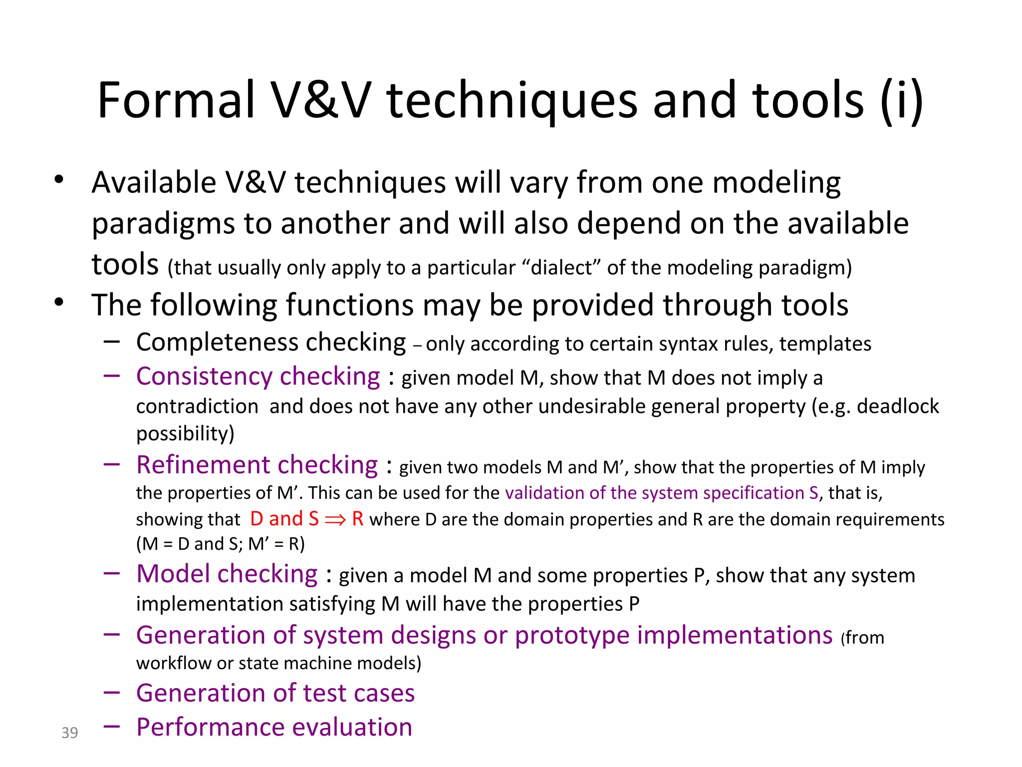 39
Formal V&V techniques and tools (i)
• Available V&V techniques will vary from one modeling
paradigms to another and will also depend on the available
tools (that usually only apply to a particular “dialect” of the modeling paradigm)
• The following functions may be provided through tools
– Completeness checking – only according to certain syntax rules, templates
– Consistency checking : given model M, show that M does not imply a
contradiction and does not have any other undesirable general property (e.g. deadlock
possibility)
– Refinement checking : given two models M and M’, show that the properties of M imply
the properties of M’. This can be used for the validation of the system specification S, that is,
showing that D and S ⇒ R where D are the domain properties and R are the domain requirements
(M = D and S; M’ = R)
– Model checking : given a model M and some properties P, show that any system
implementation satisfying M will have the properties P
– Generation of system designs or prototype implementations (from
workflow or state machine models)
– Generation of test cases
– Performance evaluation
 