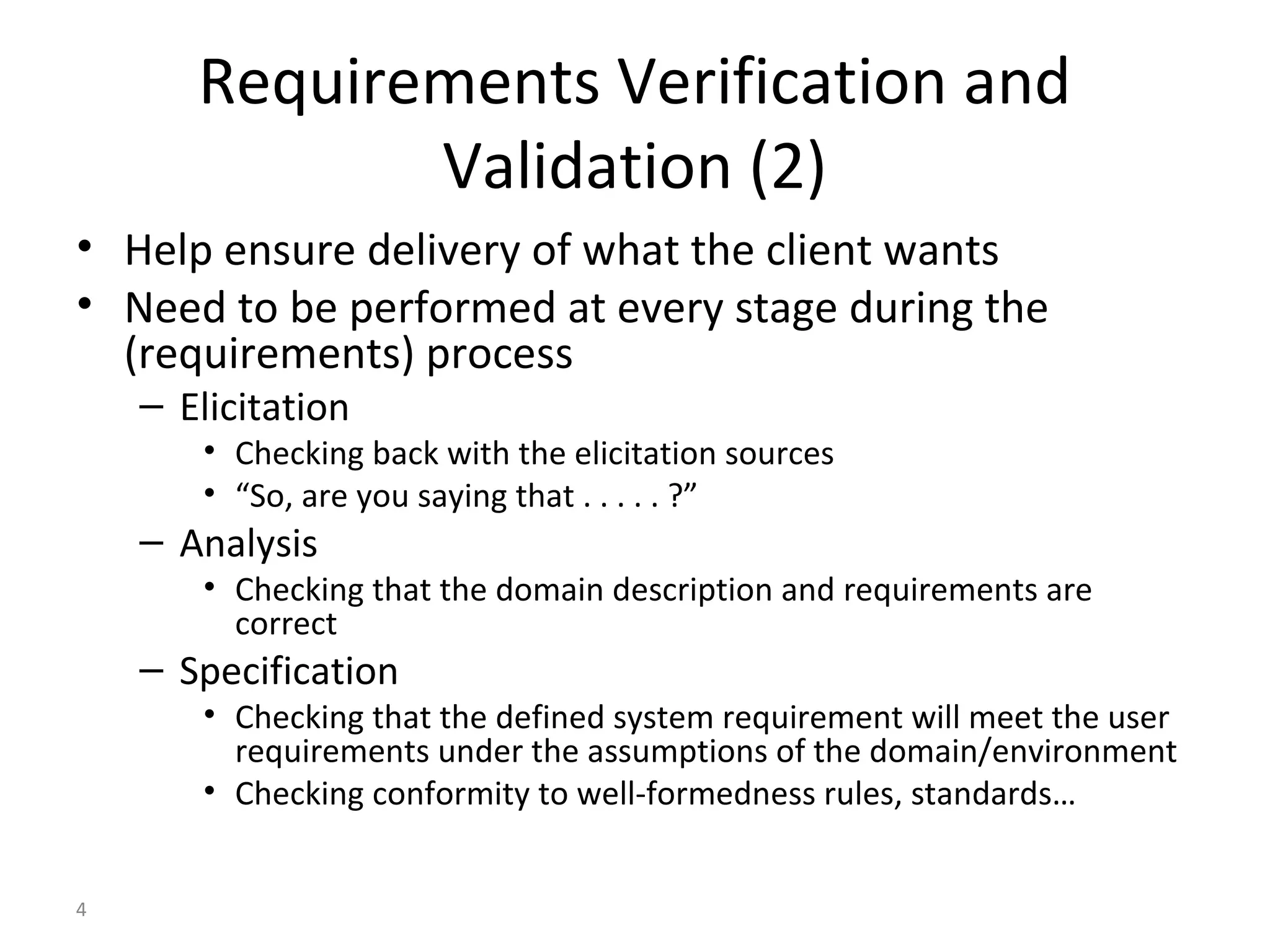4
Requirements Verification and
Validation (2)
• Help ensure delivery of what the client wants
• Need to be performed at every stage during the
(requirements) process
– Elicitation
• Checking back with the elicitation sources
• “So, are you saying that . . . . . ?”
– Analysis
• Checking that the domain description and requirements are
correct
– Specification
• Checking that the defined system requirement will meet the user
requirements under the assumptions of the domain/environment
• Checking conformity to well-formedness rules, standards…
 