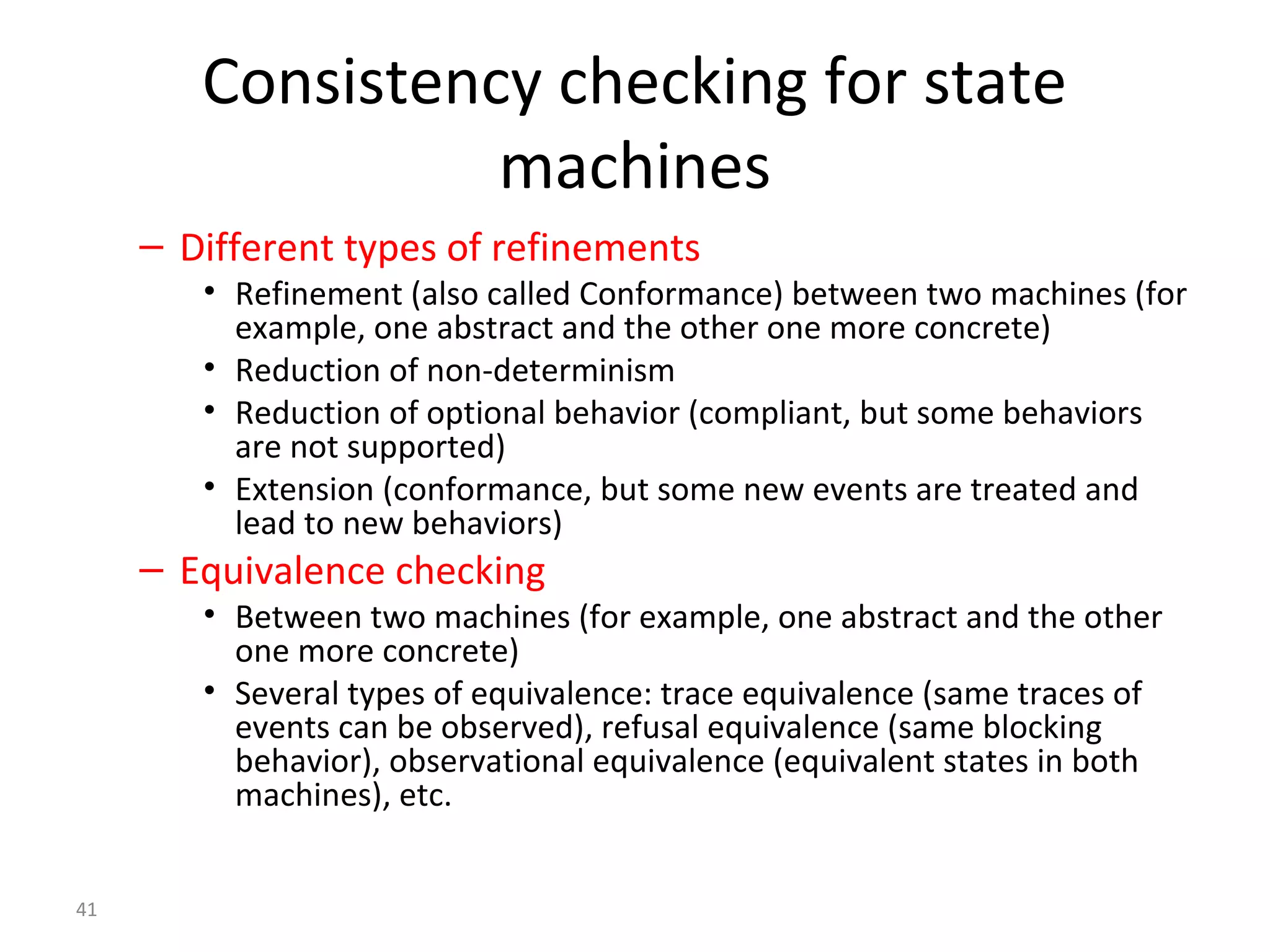 41
Consistency checking for state
machines
– Different types of refinements
• Refinement (also called Conformance) between two machines (for
example, one abstract and the other one more concrete)
• Reduction of non-determinism
• Reduction of optional behavior (compliant, but some behaviors
are not supported)
• Extension (conformance, but some new events are treated and
lead to new behaviors)
– Equivalence checking
• Between two machines (for example, one abstract and the other
one more concrete)
• Several types of equivalence: trace equivalence (same traces of
events can be observed), refusal equivalence (same blocking
behavior), observational equivalence (equivalent states in both
machines), etc.
 