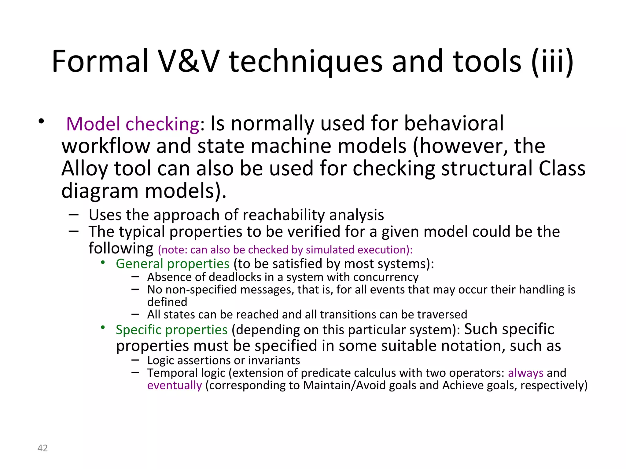 42
Formal V&V techniques and tools (iii)
• Model checking: Is normally used for behavioral
workflow and state machine models (however, the
Alloy tool can also be used for checking structural Class
diagram models).
– Uses the approach of reachability analysis
– The typical properties to be verified for a given model could be the
following (note: can also be checked by simulated execution):
• General properties (to be satisfied by most systems):
– Absence of deadlocks in a system with concurrency
– No non-specified messages, that is, for all events that may occur their handling is
defined
– All states can be reached and all transitions can be traversed
• Specific properties (depending on this particular system): Such specific
properties must be specified in some suitable notation, such as
– Logic assertions or invariants
– Temporal logic (extension of predicate calculus with two operators: always and
eventually (corresponding to Maintain/Avoid goals and Achieve goals, respectively)
 