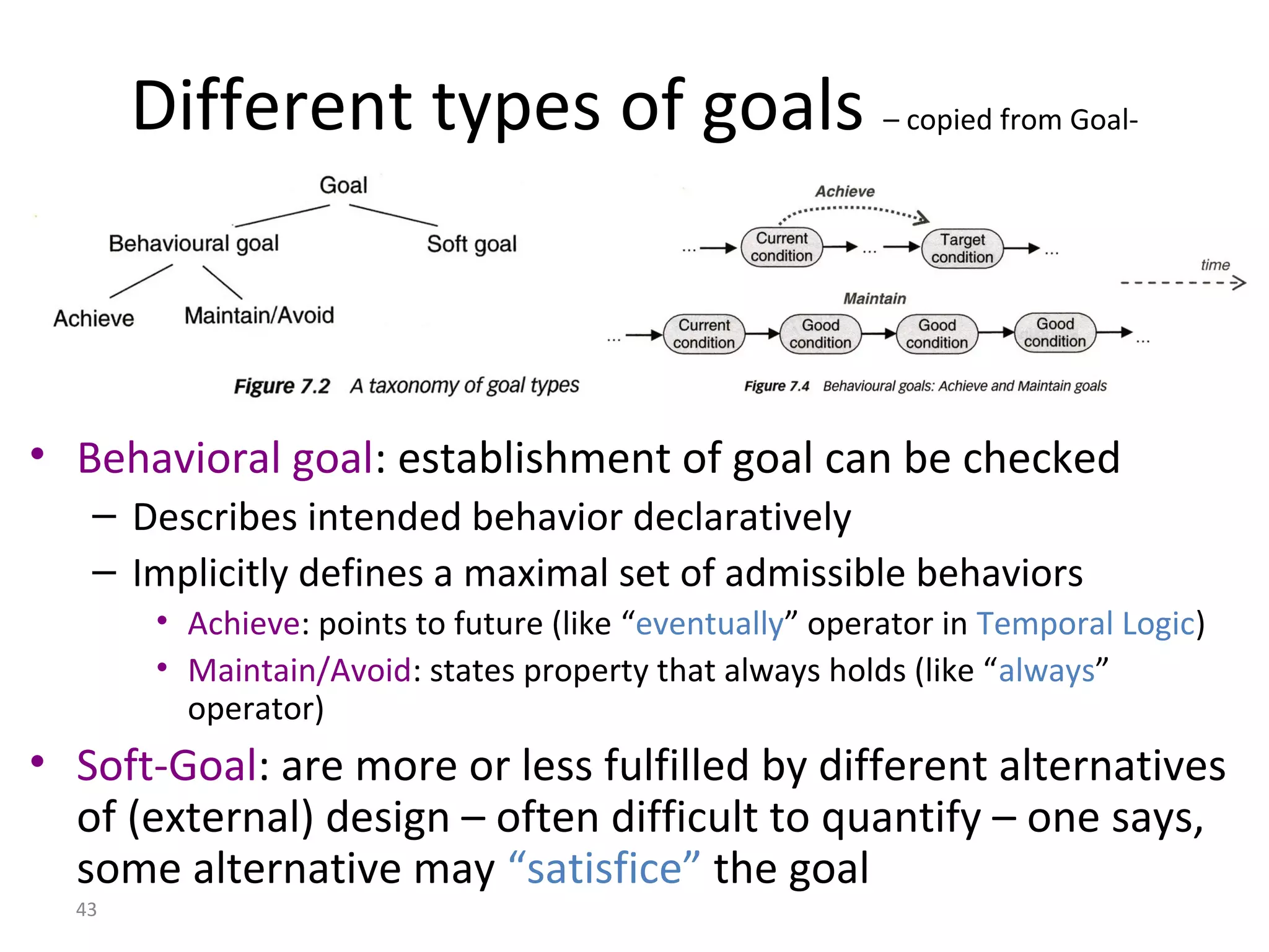 43
Different types of goals – copied from Goal-
oriented modeling
• Behavioral goal: establishment of goal can be checked
– Describes intended behavior declaratively
– Implicitly defines a maximal set of admissible behaviors
• Achieve: points to future (like “eventually” operator in Temporal Logic)
• Maintain/Avoid: states property that always holds (like “always”
operator)
• Soft-Goal: are more or less fulfilled by different alternatives
of (external) design – often difficult to quantify – one says,
some alternative may “satisfice” the goal
 