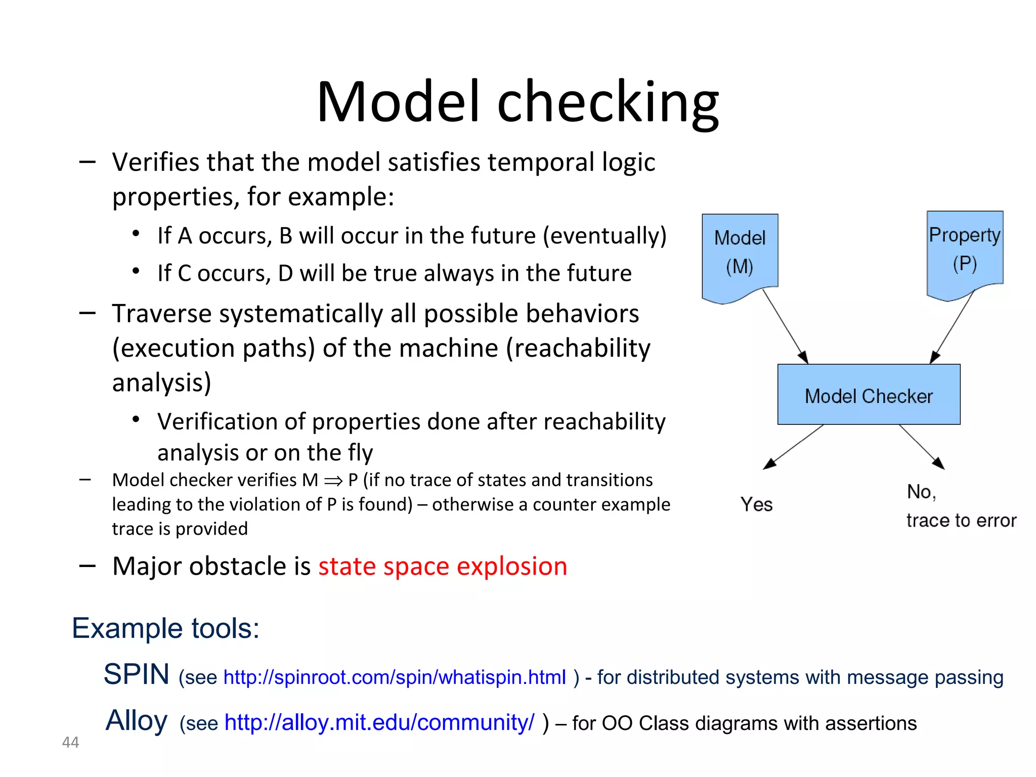 44
Model checking
– Verifies that the model satisfies temporal logic
properties, for example:
• If A occurs, B will occur in the future (eventually)
• If C occurs, D will be true always in the future
– Traverse systematically all possible behaviors
(execution paths) of the machine (reachability
analysis)
• Verification of properties done after reachability
analysis or on the fly
– Model checker verifies M ⇒ P (if no trace of states and transitions
leading to the violation of P is found) – otherwise a counter example
trace is provided
– Major obstacle is state space explosion
Example tools:
SPIN (see http://spinroot.com/spin/whatispin.html ) - for distributed systems with message passing
Alloy (see http://alloy.mit.edu/community/ ) – for OO Class diagrams with assertions
 