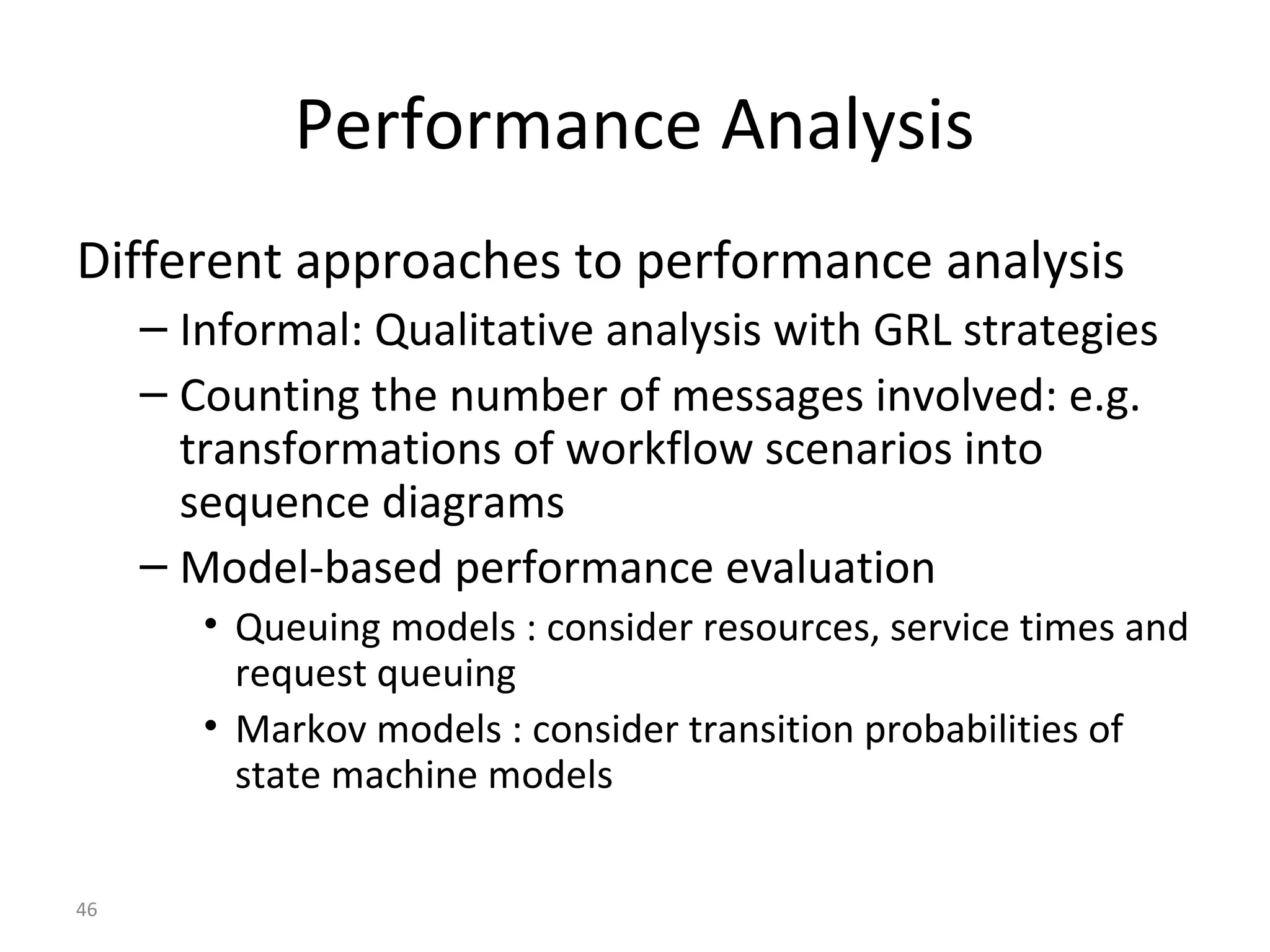 46
Performance Analysis
Different approaches to performance analysis
– Informal: Qualitative analysis with GRL strategies
– Counting the number of messages involved: e.g.
transformations of workflow scenarios into
sequence diagrams
– Model-based performance evaluation
• Queuing models : consider resources, service times and
request queuing
• Markov models : consider transition probabilities of
state machine models
 