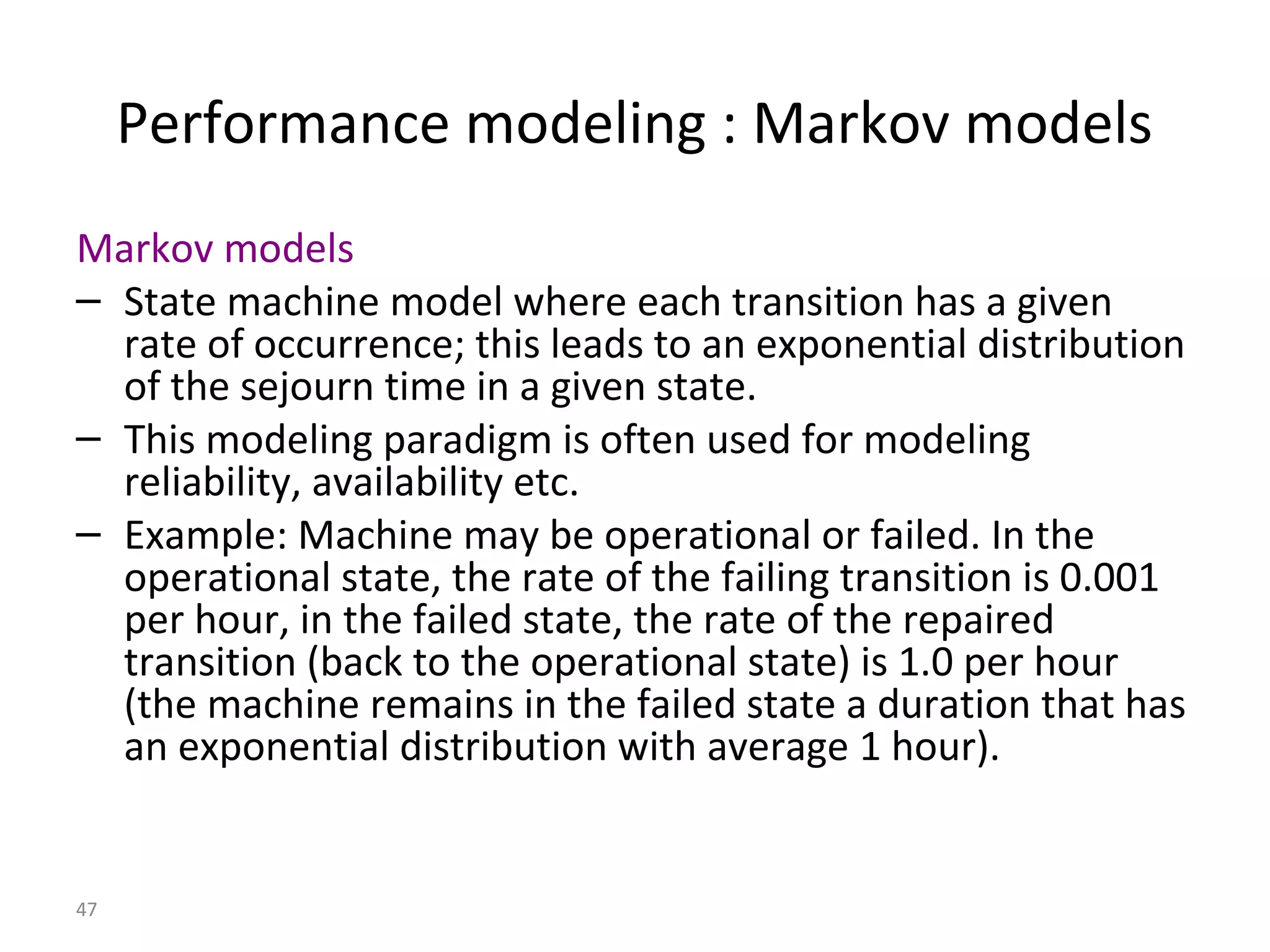 47
Performance modeling : Markov models
Markov models
– State machine model where each transition has a given
rate of occurrence; this leads to an exponential distribution
of the sejourn time in a given state.
– This modeling paradigm is often used for modeling
reliability, availability etc.
– Example: Machine may be operational or failed. In the
operational state, the rate of the failing transition is 0.001
per hour, in the failed state, the rate of the repaired
transition (back to the operational state) is 1.0 per hour
(the machine remains in the failed state a duration that has
an exponential distribution with average 1 hour).
 
