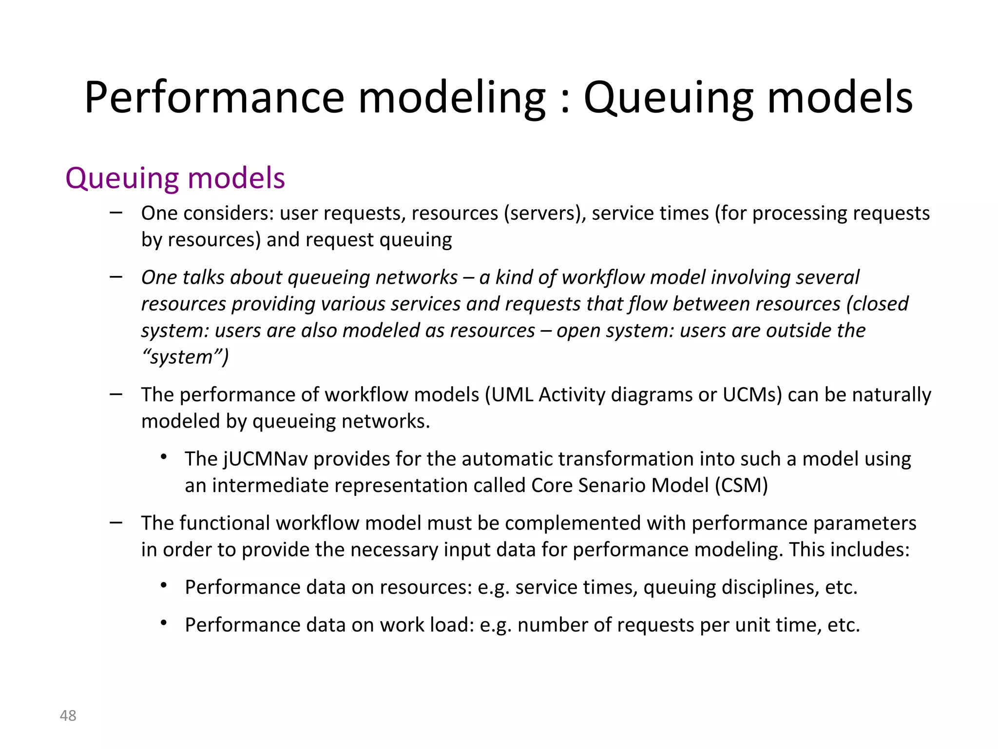 48
Performance modeling : Queuing models
Queuing models
– One considers: user requests, resources (servers), service times (for processing requests
by resources) and request queuing
– One talks about queueing networks – a kind of workflow model involving several
resources providing various services and requests that flow between resources (closed
system: users are also modeled as resources – open system: users are outside the
“system”)
– The performance of workflow models (UML Activity diagrams or UCMs) can be naturally
modeled by queueing networks.
• The jUCMNav provides for the automatic transformation into such a model using
an intermediate representation called Core Senario Model (CSM)
– The functional workflow model must be complemented with performance parameters
in order to provide the necessary input data for performance modeling. This includes:
• Performance data on resources: e.g. service times, queuing disciplines, etc.
• Performance data on work load: e.g. number of requests per unit time, etc.
 