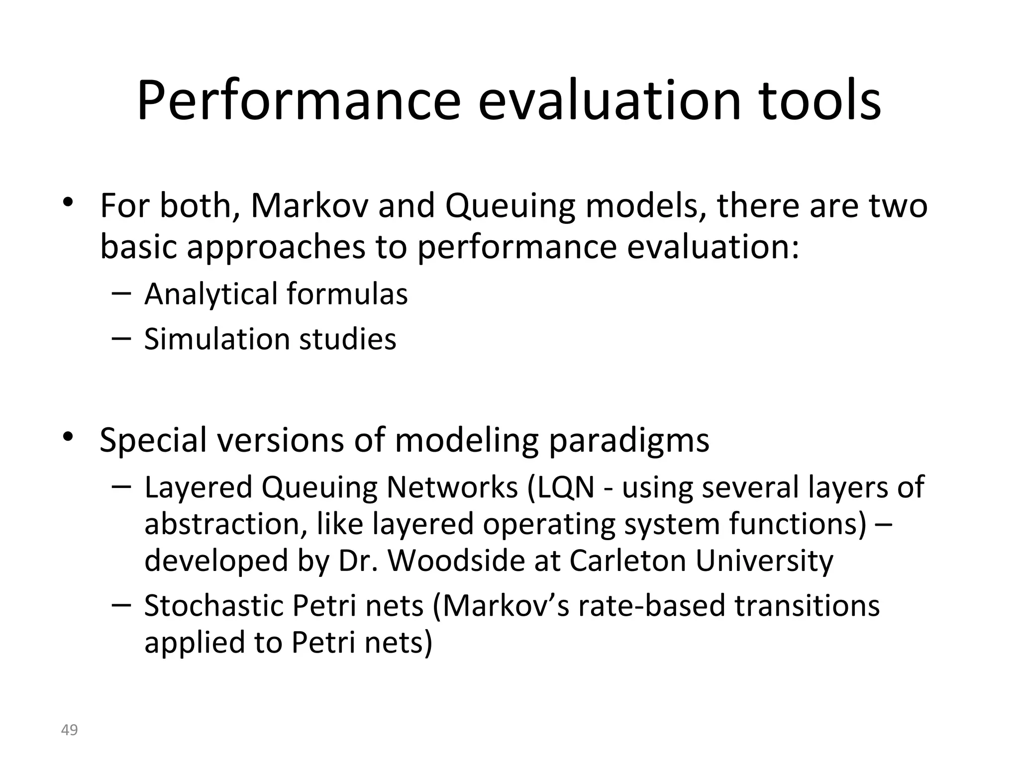 49
Performance evaluation tools
• For both, Markov and Queuing models, there are two
basic approaches to performance evaluation:
– Analytical formulas
– Simulation studies
• Special versions of modeling paradigms
– Layered Queuing Networks (LQN - using several layers of
abstraction, like layered operating system functions) –
developed by Dr. Woodside at Carleton University
– Stochastic Petri nets (Markov’s rate-based transitions
applied to Petri nets)
 