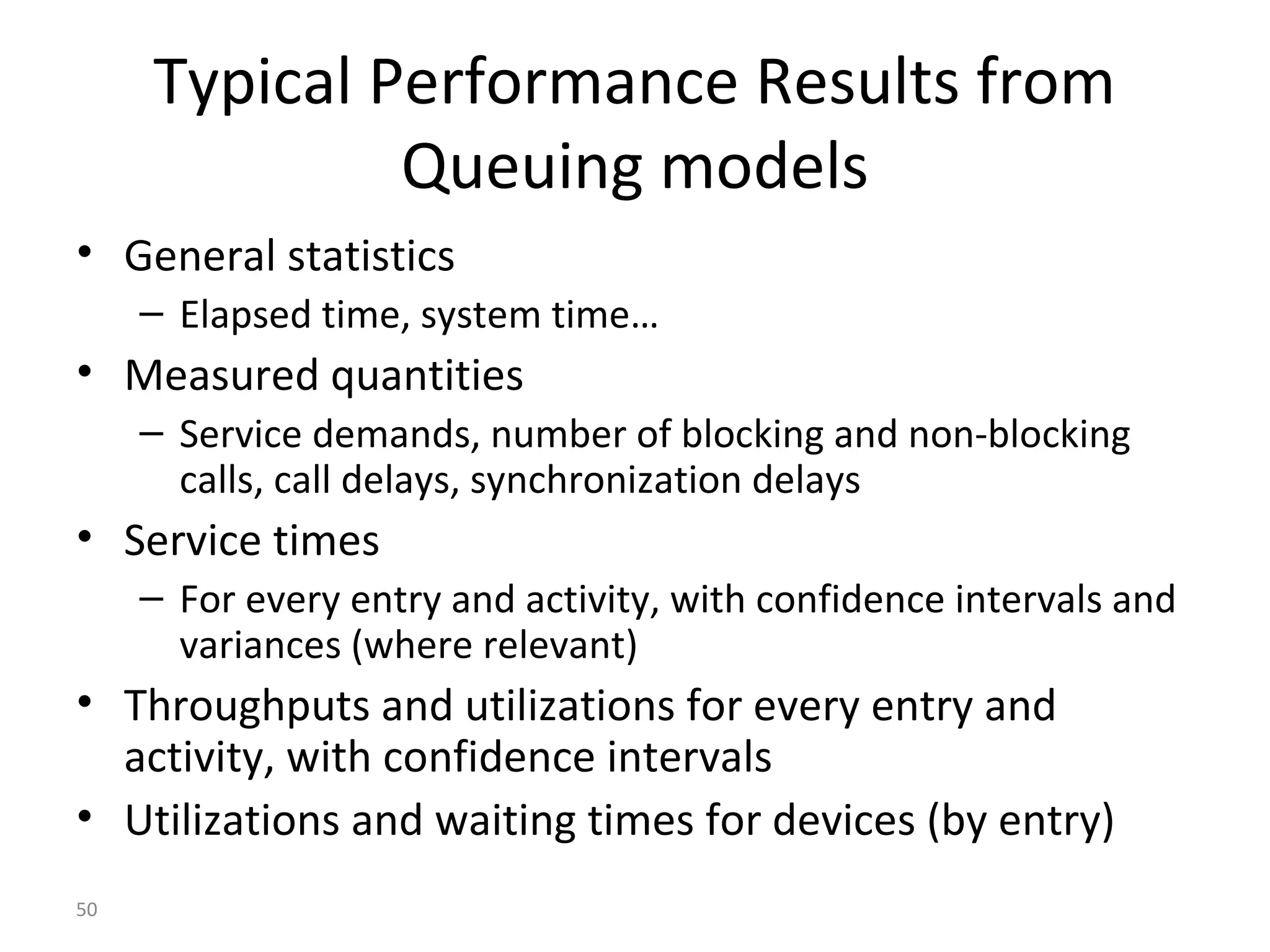 50
Typical Performance Results from
Queuing models
• General statistics
– Elapsed time, system time…
• Measured quantities
– Service demands, number of blocking and non-blocking
calls, call delays, synchronization delays
• Service times
– For every entry and activity, with confidence intervals and
variances (where relevant)
• Throughputs and utilizations for every entry and
activity, with confidence intervals
• Utilizations and waiting times for devices (by entry)
 