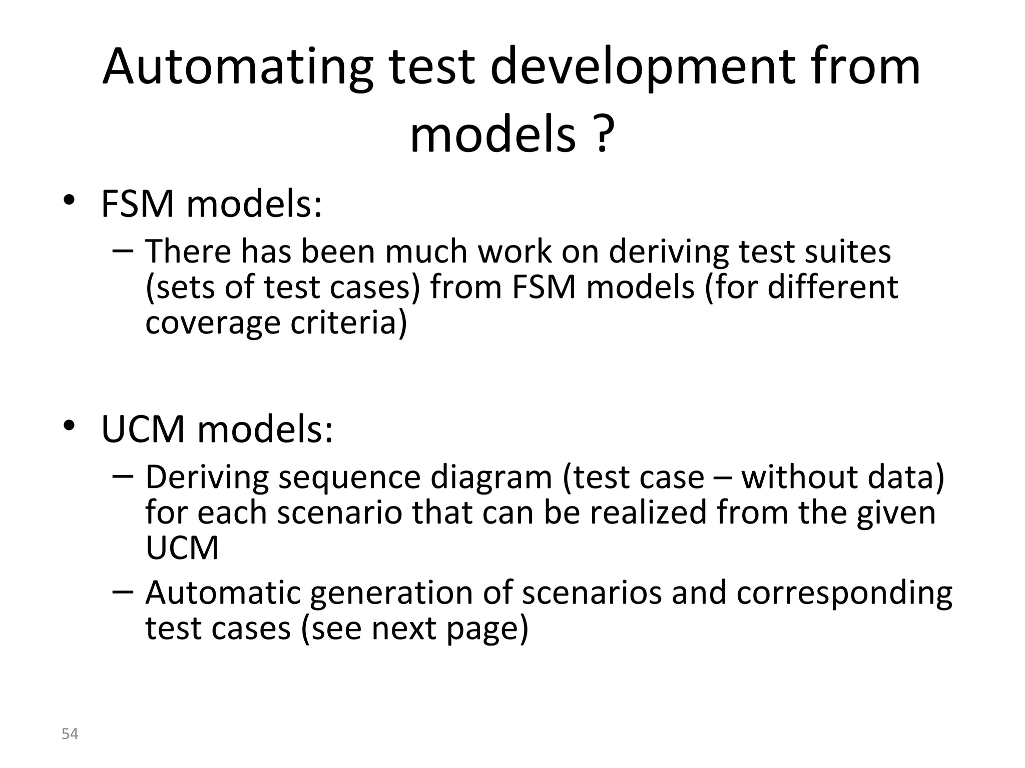 54
Automating test development from
models ?
• FSM models:
– There has been much work on deriving test suites
(sets of test cases) from FSM models (for different
coverage criteria)
• UCM models:
– Deriving sequence diagram (test case – without data)
for each scenario that can be realized from the given
UCM
– Automatic generation of scenarios and corresponding
test cases (see next page)
 