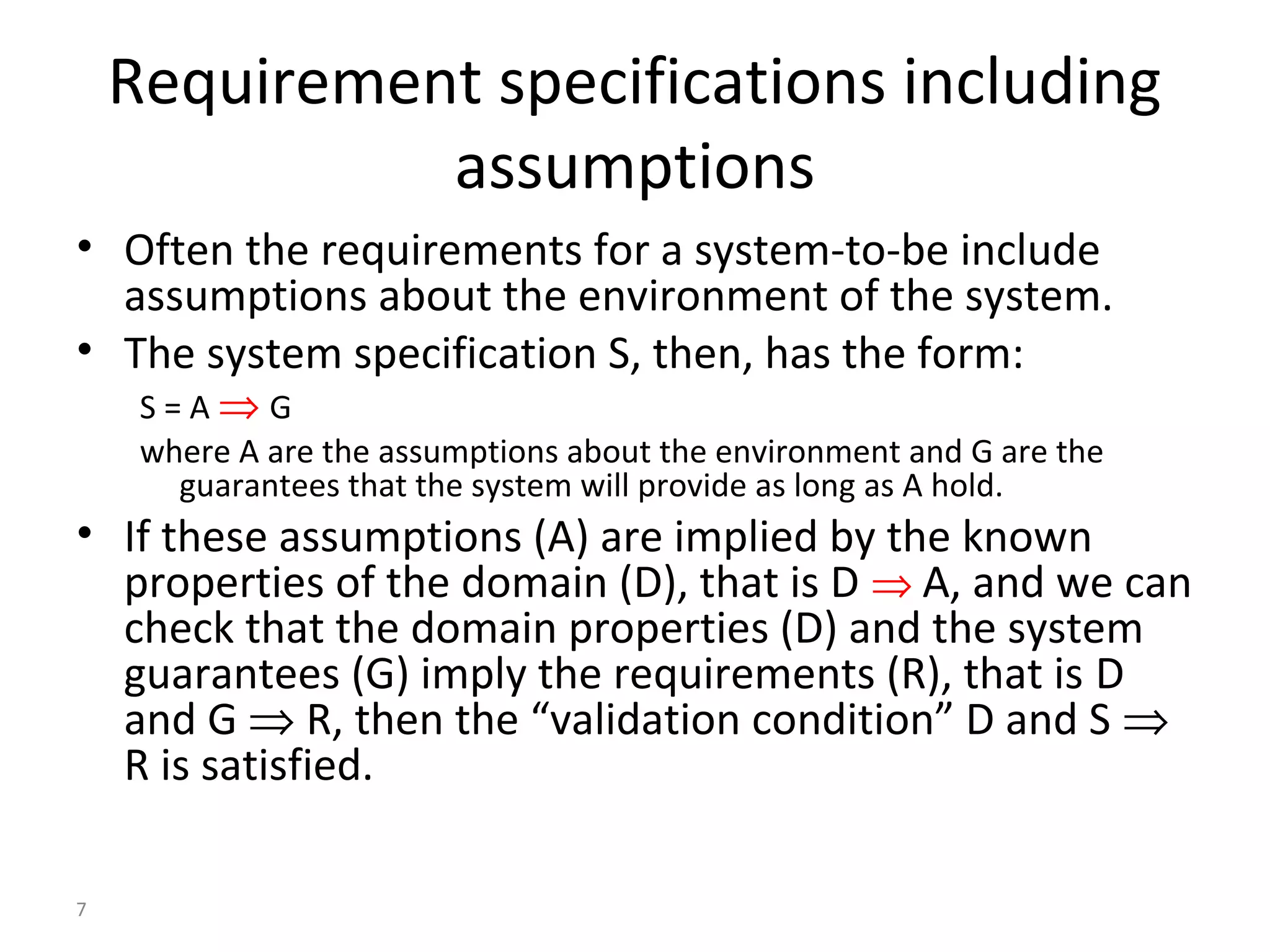 7
Requirement specifications including
assumptions
• Often the requirements for a system-to-be include
assumptions about the environment of the system.
• The system specification S, then, has the form:
S = A ⇒ G
where A are the assumptions about the environment and G are the
guarantees that the system will provide as long as A hold.
• If these assumptions (A) are implied by the known
properties of the domain (D), that is D ⇒ A, and we can
check that the domain properties (D) and the system
guarantees (G) imply the requirements (R), that is D
and G ⇒ R, then the “validation condition” D and S ⇒
R is satisfied.
 