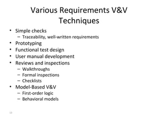13
Various Requirements V&V
Techniques
• Simple checks
– Traceability, well-written requirements
• Prototyping
• Functional test design
• User manual development
• Reviews and inspections
– Walkthroughs
– Formal inspections
– Checklists
• Model-Based V&V
– First-order logic
– Behavioral models
 