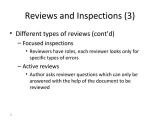 22
Reviews and Inspections (3)
• Different types of reviews (cont’d)
– Focused inspections
• Reviewers have roles, each reviewer looks only for
specific types of errors
– Active reviews
• Author asks reviewer questions which can only be
answered with the help of the document to be
reviewed
 
