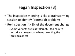 31
Fagan Inspection (3)
• The inspection meeting is like a brainstorming
session to identify (potential) problems
• Re-inspection if > 5% of the document change
– Some variants are less tolerant... too easy to
introduce new errors when correcting the
previous ones!
 