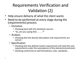 4
Requirements Verification and
Validation (2)
• Help ensure delivery of what the client wants
• Need to be performed at every stage during the
(requirements) process
– Elicitation
• Checking back with the elicitation sources
• “So, are you saying that . . . . . ?”
– Analysis
• Checking that the domain description and requirements are
correct
– Specification
• Checking that the defined system requirement will meet the user
requirements under the assumptions of the domain/environment
• Checking conformity to well-formedness rules, standards…
 