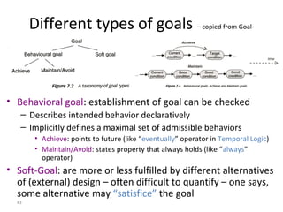43
Different types of goals – copied from Goal-
oriented modeling
• Behavioral goal: establishment of goal can be checked
– Describes intended behavior declaratively
– Implicitly defines a maximal set of admissible behaviors
• Achieve: points to future (like “eventually” operator in Temporal Logic)
• Maintain/Avoid: states property that always holds (like “always”
operator)
• Soft-Goal: are more or less fulfilled by different alternatives
of (external) design – often difficult to quantify – one says,
some alternative may “satisfice” the goal
 