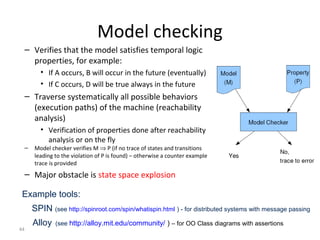 44
Model checking
– Verifies that the model satisfies temporal logic
properties, for example:
• If A occurs, B will occur in the future (eventually)
• If C occurs, D will be true always in the future
– Traverse systematically all possible behaviors
(execution paths) of the machine (reachability
analysis)
• Verification of properties done after reachability
analysis or on the fly
– Model checker verifies M ⇒ P (if no trace of states and transitions
leading to the violation of P is found) – otherwise a counter example
trace is provided
– Major obstacle is state space explosion
Example tools:
SPIN (see http://spinroot.com/spin/whatispin.html ) - for distributed systems with message passing
Alloy (see http://alloy.mit.edu/community/ ) – for OO Class diagrams with assertions
 