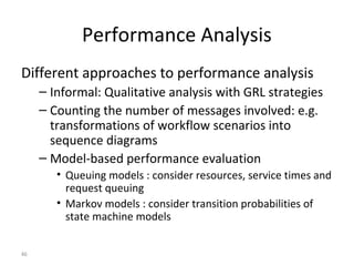 46
Performance Analysis
Different approaches to performance analysis
– Informal: Qualitative analysis with GRL strategies
– Counting the number of messages involved: e.g.
transformations of workflow scenarios into
sequence diagrams
– Model-based performance evaluation
• Queuing models : consider resources, service times and
request queuing
• Markov models : consider transition probabilities of
state machine models
 