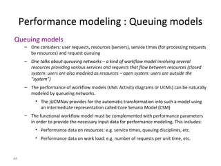 48
Performance modeling : Queuing models
Queuing models
– One considers: user requests, resources (servers), service times (for processing requests
by resources) and request queuing
– One talks about queueing networks – a kind of workflow model involving several
resources providing various services and requests that flow between resources (closed
system: users are also modeled as resources – open system: users are outside the
“system”)
– The performance of workflow models (UML Activity diagrams or UCMs) can be naturally
modeled by queueing networks.
• The jUCMNav provides for the automatic transformation into such a model using
an intermediate representation called Core Senario Model (CSM)
– The functional workflow model must be complemented with performance parameters
in order to provide the necessary input data for performance modeling. This includes:
• Performance data on resources: e.g. service times, queuing disciplines, etc.
• Performance data on work load: e.g. number of requests per unit time, etc.
 