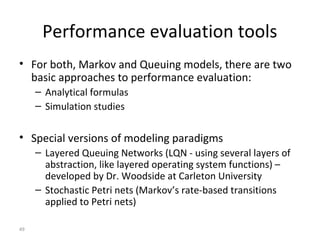 49
Performance evaluation tools
• For both, Markov and Queuing models, there are two
basic approaches to performance evaluation:
– Analytical formulas
– Simulation studies
• Special versions of modeling paradigms
– Layered Queuing Networks (LQN - using several layers of
abstraction, like layered operating system functions) –
developed by Dr. Woodside at Carleton University
– Stochastic Petri nets (Markov’s rate-based transitions
applied to Petri nets)
 