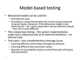 52
Model-based testing
• Behavioral models can be used for
– Deriving test cases
– Providing an oracle that predicts the correct output expected
for given inputs. (However: if the behavioral model is non-
deterministic – for a given input there may be different outputs
– then this is quite difficult)
• This is black-box testing – the system implementation
under test is observed only at its external interfaces – no
internal view
• Test cases – two complementary coverage issues
– Covering different control flows through the behavior
– Covering different data parameter values
– Question of executability of given control flow path with given
data parameters
 