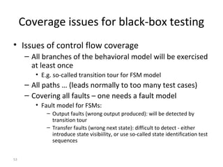 53
Coverage issues for black-box testing
• Issues of control flow coverage
– All branches of the behavioral model will be exercised
at least once
• E.g. so-called transition tour for FSM model
– All paths … (leads normally to too many test cases)
– Covering all faults – one needs a fault model
• Fault model for FSMs:
– Output faults (wrong output produced): will be detected by
transition tour
– Transfer faults (wrong next state): difficult to detect - either
introduce state visibiility, or use so-called state identification test
sequences
 