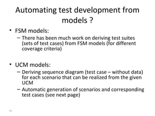 54
Automating test development from
models ?
• FSM models:
– There has been much work on deriving test suites
(sets of test cases) from FSM models (for different
coverage criteria)
• UCM models:
– Deriving sequence diagram (test case – without data)
for each scenario that can be realized from the given
UCM
– Automatic generation of scenarios and corresponding
test cases (see next page)
 