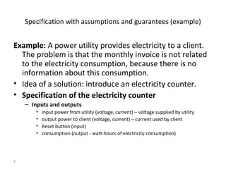 8
Specification with assumptions and guarantees (example)
Example: A power utility provides electricity to a client.
The problem is that the monthly invoice is not related
to the electricity consumption, because there is no
information about this consumption.
• Idea of a solution: introduce an electricity counter.
• Specification of the electricity counter
– Inputs and outputs
• input power from utility (voltage, current) – voltage supplied by utility
• output power to client (voltage, current) – current used by client
• Reset button (input)
• consumption (output - watt-hours of electricity consumption)
 