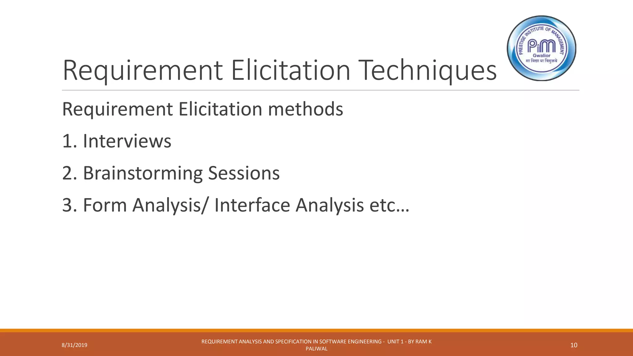 Requirement Elicitation Techniques
Requirement Elicitation methods
1. Interviews
2. Brainstorming Sessions
3. Form Analysis/ Interface Analysis etc…
8/31/2019
REQUIREMENT ANALYSIS AND SPECIFICATION IN SOFTWARE ENGINEERING - UNIT 1 - BY RAM K
PALIWAL
10
 