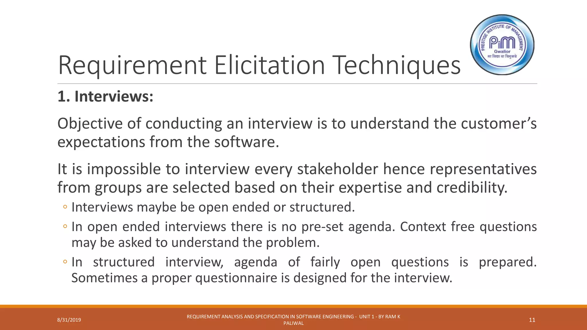 Requirement Elicitation Techniques
1. Interviews:
Objective of conducting an interview is to understand the customer’s
expectations from the software.
It is impossible to interview every stakeholder hence representatives
from groups are selected based on their expertise and credibility.
◦ Interviews maybe be open ended or structured.
◦ In open ended interviews there is no pre-set agenda. Context free questions
may be asked to understand the problem.
◦ In structured interview, agenda of fairly open questions is prepared.
Sometimes a proper questionnaire is designed for the interview.
8/31/2019
REQUIREMENT ANALYSIS AND SPECIFICATION IN SOFTWARE ENGINEERING - UNIT 1 - BY RAM K
PALIWAL
11
 