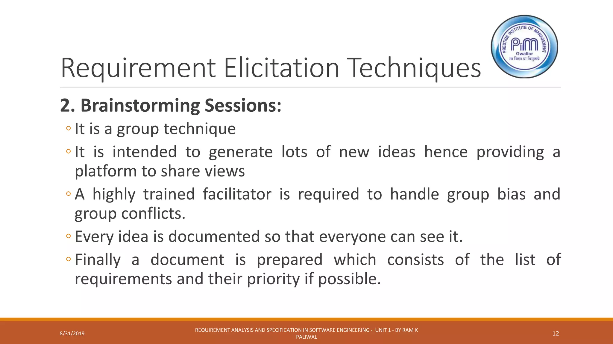 Requirement Elicitation Techniques
2. Brainstorming Sessions:
◦ It is a group technique
◦ It is intended to generate lots of new ideas hence providing a
platform to share views
◦ A highly trained facilitator is required to handle group bias and
group conflicts.
◦ Every idea is documented so that everyone can see it.
◦ Finally a document is prepared which consists of the list of
requirements and their priority if possible.
8/31/2019
REQUIREMENT ANALYSIS AND SPECIFICATION IN SOFTWARE ENGINEERING - UNIT 1 - BY RAM K
PALIWAL
12
 