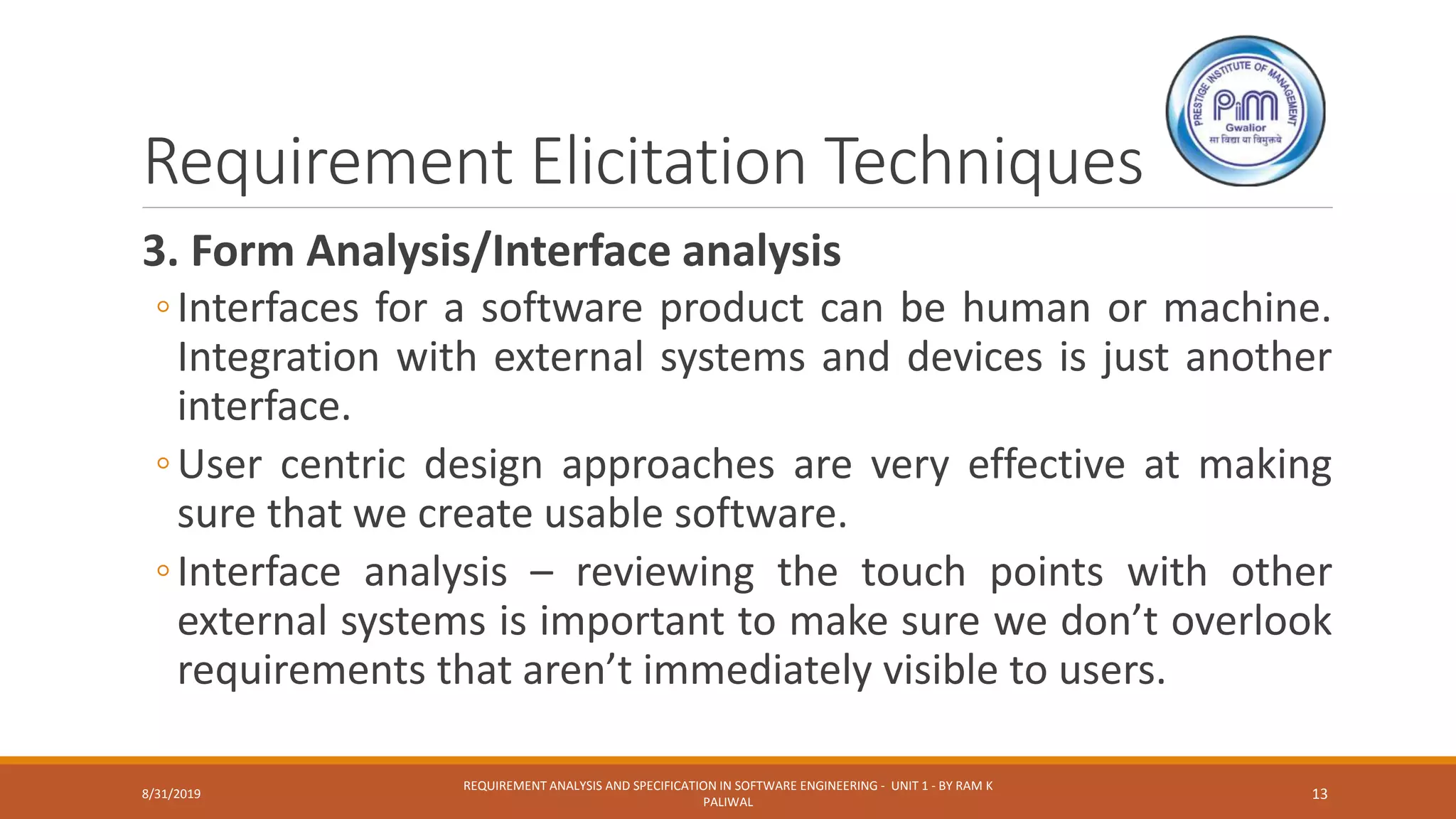 Requirement Elicitation Techniques
3. Form Analysis/Interface analysis
◦Interfaces for a software product can be human or machine.
Integration with external systems and devices is just another
interface.
◦User centric design approaches are very effective at making
sure that we create usable software.
◦Interface analysis – reviewing the touch points with other
external systems is important to make sure we don’t overlook
requirements that aren’t immediately visible to users.
8/31/2019
REQUIREMENT ANALYSIS AND SPECIFICATION IN SOFTWARE ENGINEERING - UNIT 1 - BY RAM K
PALIWAL
13
 