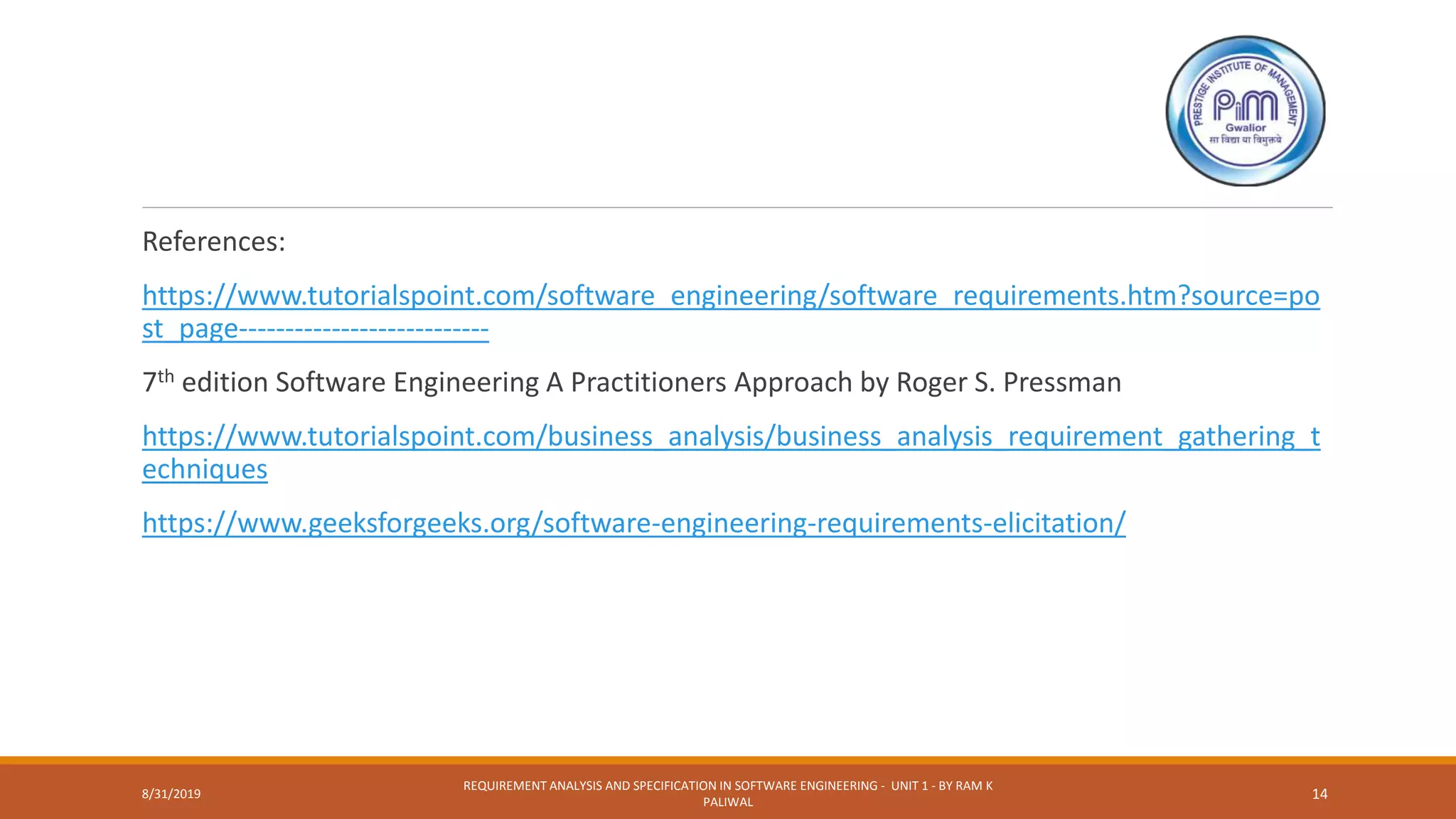 References:
https://www.tutorialspoint.com/software_engineering/software_requirements.htm?source=po
st_page---------------------------
7th edition Software Engineering A Practitioners Approach by Roger S. Pressman
https://www.tutorialspoint.com/business_analysis/business_analysis_requirement_gathering_t
echniques
https://www.geeksforgeeks.org/software-engineering-requirements-elicitation/
8/31/2019
REQUIREMENT ANALYSIS AND SPECIFICATION IN SOFTWARE ENGINEERING - UNIT 1 - BY RAM K
PALIWAL
14
 