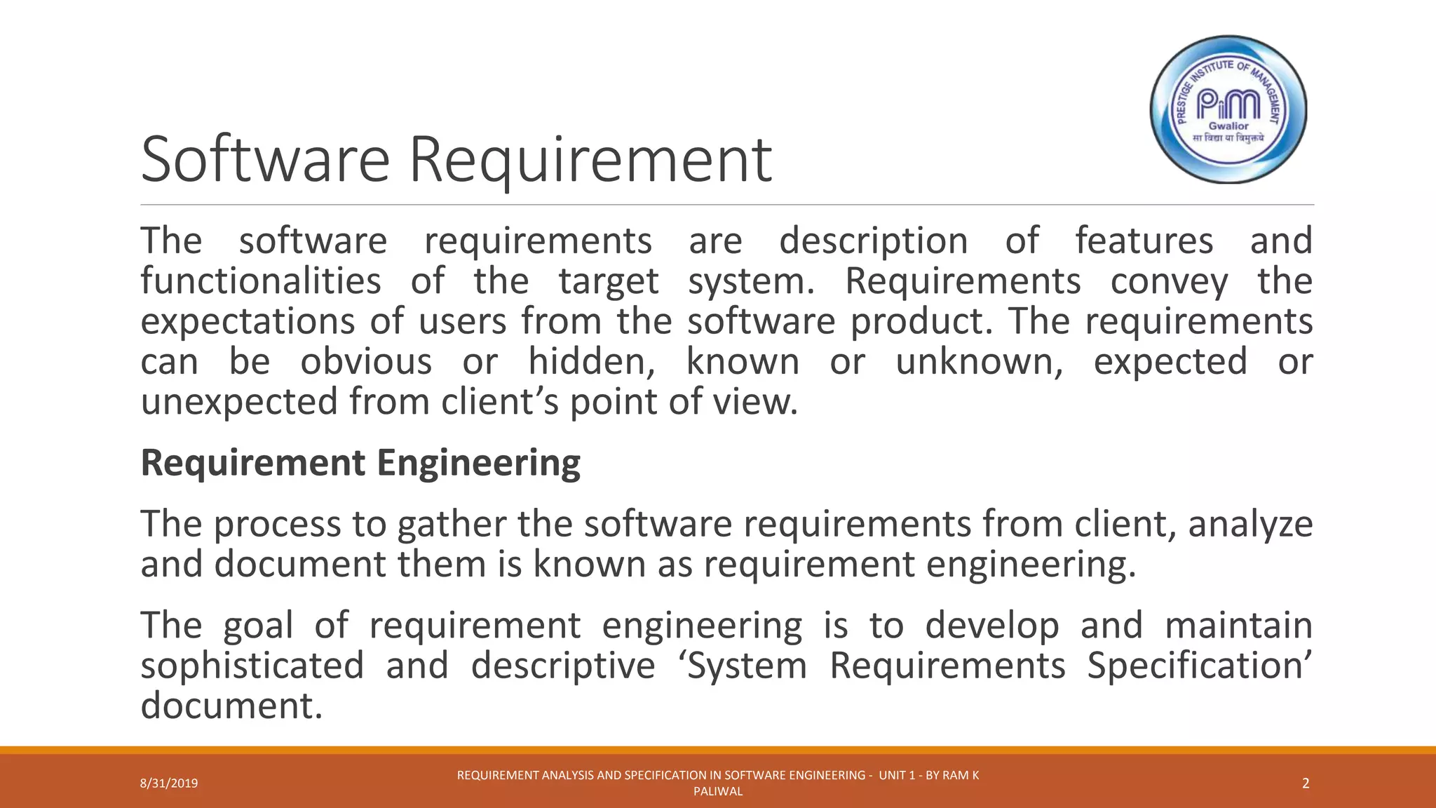 Software Requirement
The software requirements are description of features and
functionalities of the target system. Requirements convey the
expectations of users from the software product. The requirements
can be obvious or hidden, known or unknown, expected or
unexpected from client’s point of view.
Requirement Engineering
The process to gather the software requirements from client, analyze
and document them is known as requirement engineering.
The goal of requirement engineering is to develop and maintain
sophisticated and descriptive ‘System Requirements Specification’
document.
8/31/2019
REQUIREMENT ANALYSIS AND SPECIFICATION IN SOFTWARE ENGINEERING - UNIT 1 - BY RAM K
PALIWAL
2
 