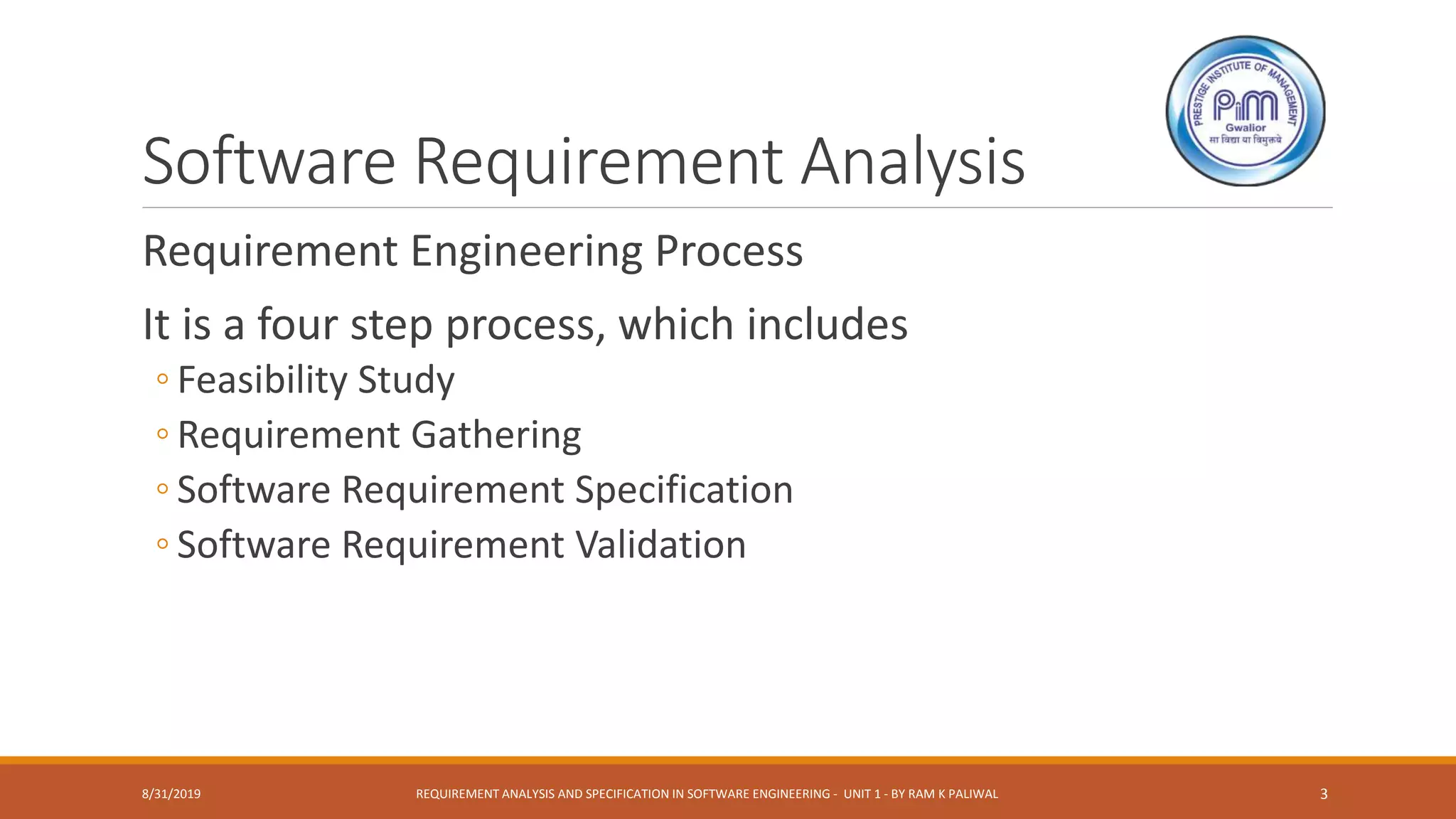 Software Requirement Analysis
Requirement Engineering Process
It is a four step process, which includes
◦ Feasibility Study
◦ Requirement Gathering
◦ Software Requirement Specification
◦ Software Requirement Validation
8/31/2019 REQUIREMENT ANALYSIS AND SPECIFICATION IN SOFTWARE ENGINEERING - UNIT 1 - BY RAM K PALIWAL 3
 